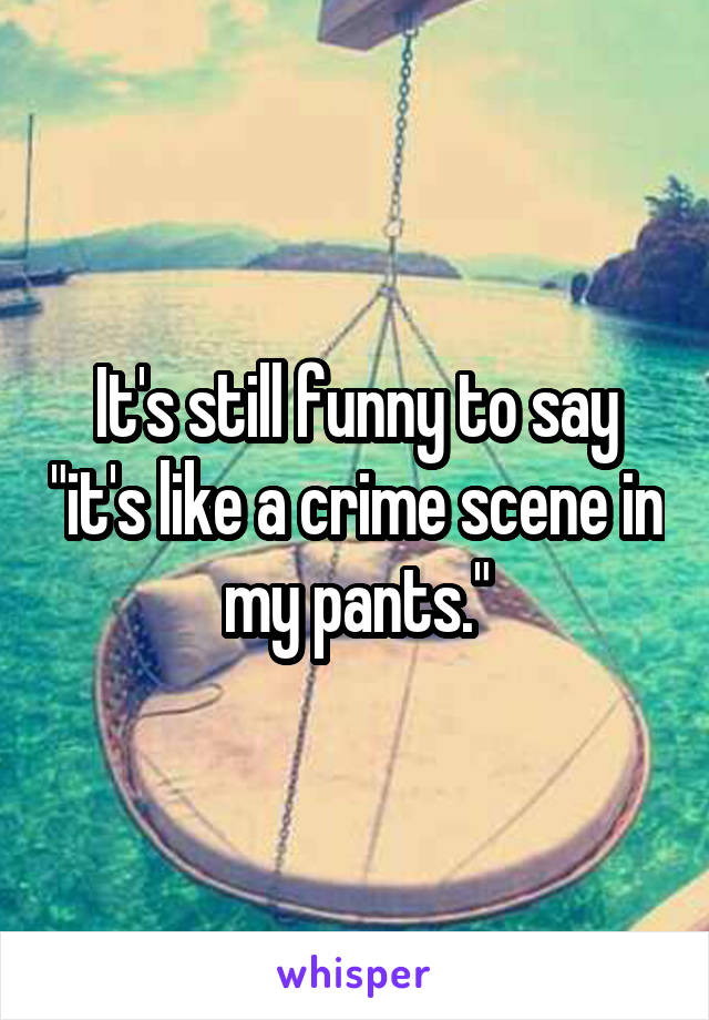 It's still funny to say "it's like a crime scene in my pants."