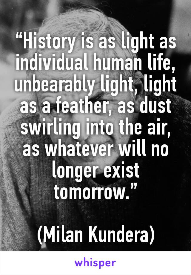 “History is as light as individual human life, unbearably light, light as a feather, as dust swirling into the air, as whatever will no longer exist tomorrow.”

(Milan Kundera)