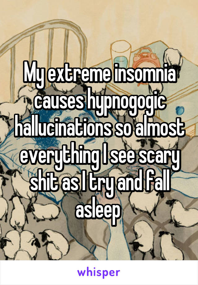 My extreme insomnia causes hypnogogic hallucinations so almost everything I see scary shit as I try and fall asleep 