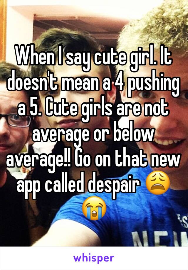 When I say cute girl. It doesn't mean a 4 pushing a 5. Cute girls are not average or below average!! Go on that new app called despair 😩 😭