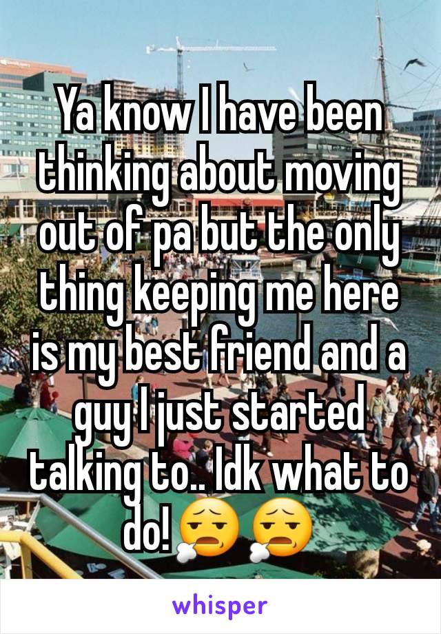 Ya know I have been thinking about moving out of pa but the only thing keeping me here is my best friend and a guy I just started talking to.. Idk what to do!😧😧