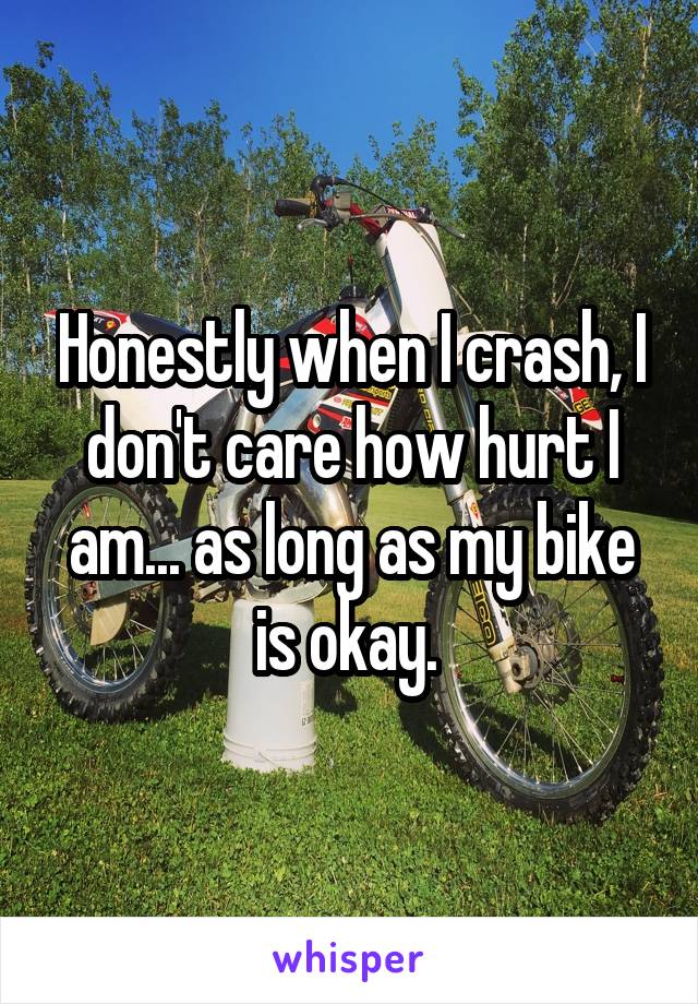 Honestly when I crash, I don't care how hurt I am... as long as my bike is okay. 