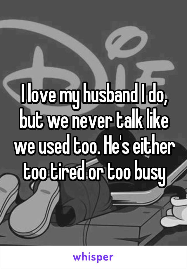 I love my husband I do, but we never talk like we used too. He's either too tired or too busy