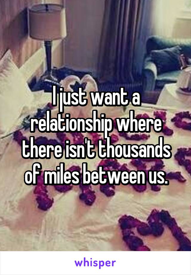 I just want a relationship where there isn't thousands of miles between us.