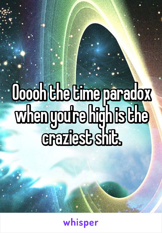 Ooooh the time paradox when you're high is the craziest shit.