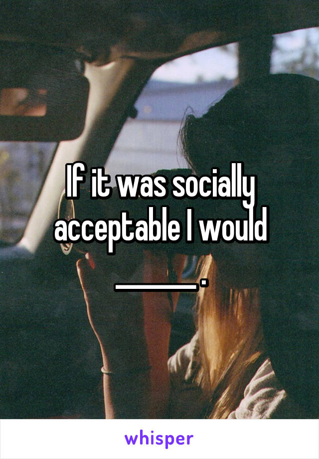 If it was socially acceptable I would _______ .