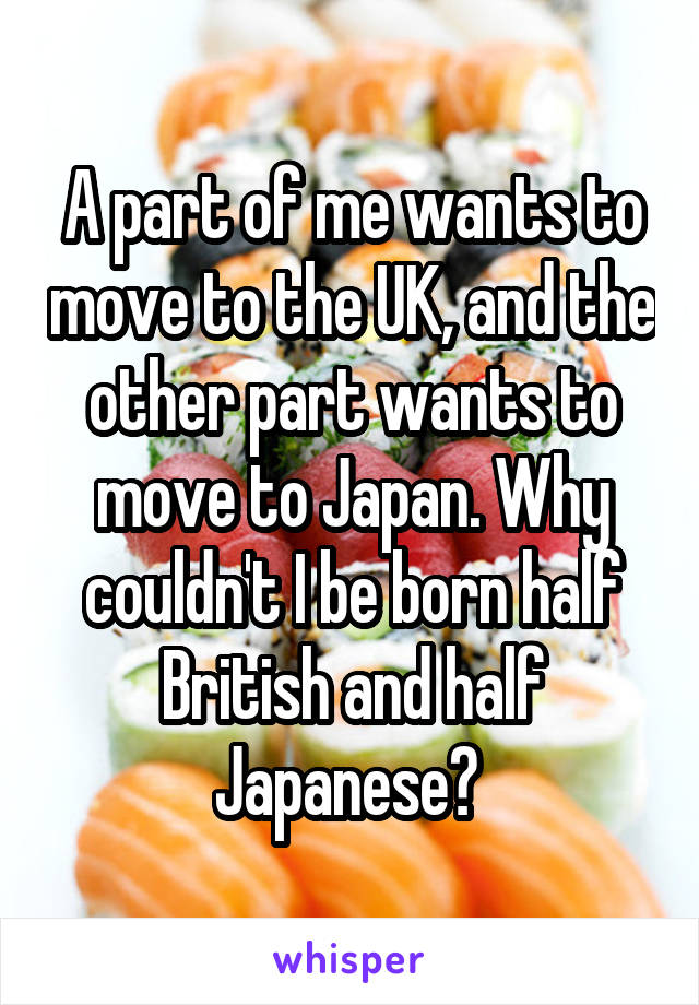 A part of me wants to move to the UK, and the other part wants to move to Japan. Why couldn't I be born half British and half Japanese? 