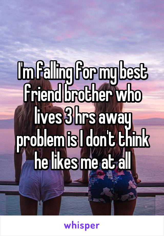 I'm falling for my best friend brother who lives 3 hrs away problem is I don't think he likes me at all