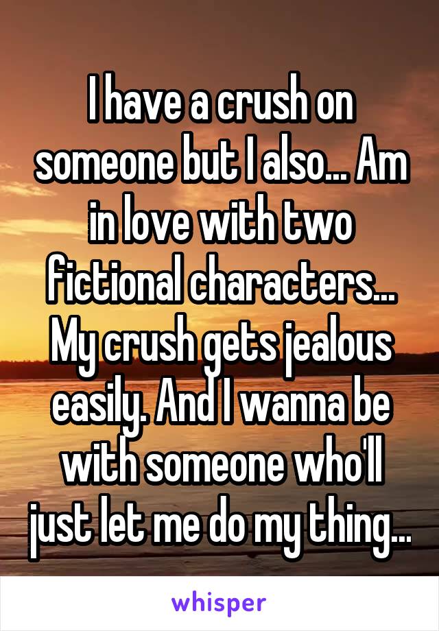 I have a crush on someone but I also... Am in love with two fictional characters... My crush gets jealous easily. And I wanna be with someone who'll just let me do my thing...