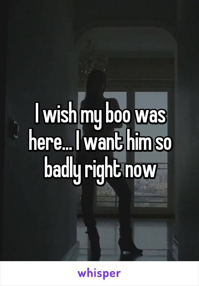 I wish my boo was here... I want him so badly right now