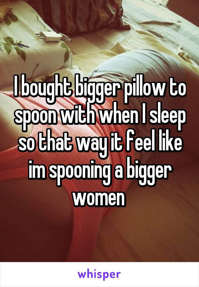 I bought bigger pillow to spoon with when I sleep so that way it feel like im spooning a bigger women 