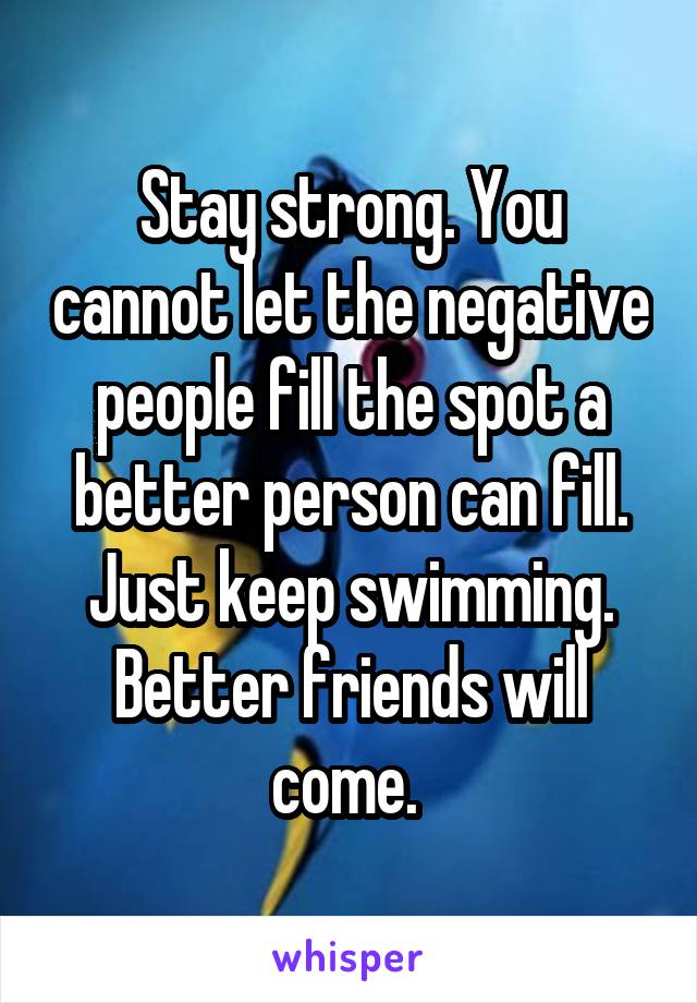 Stay strong. You cannot let the negative people fill the spot a better person can fill. Just keep swimming. Better friends will come. 