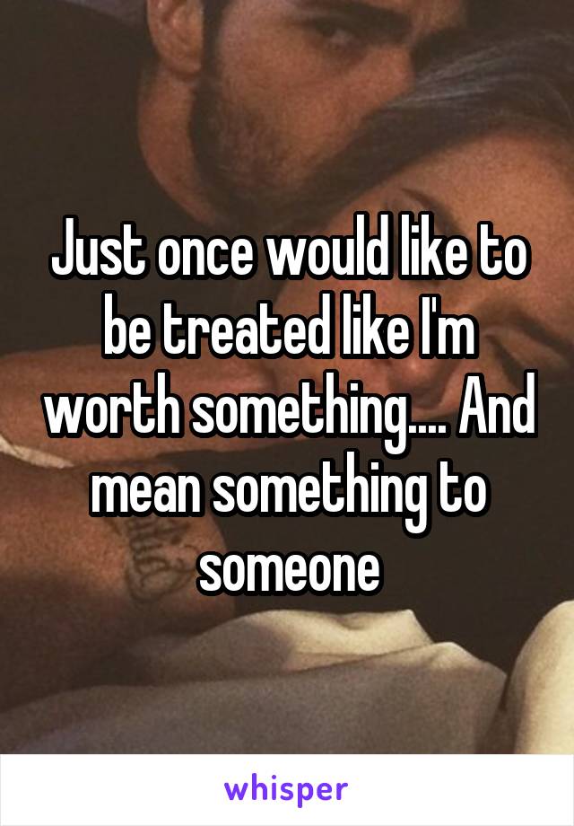 Just once would like to be treated like I'm worth something.... And mean something to someone