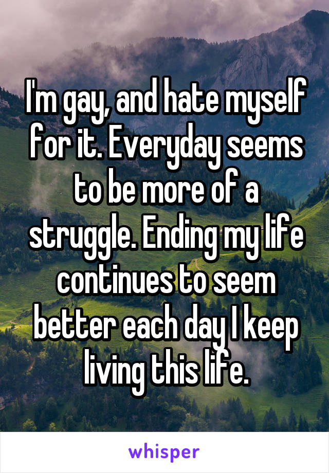 I'm gay, and hate myself for it. Everyday seems to be more of a struggle. Ending my life continues to seem better each day I keep living this life.