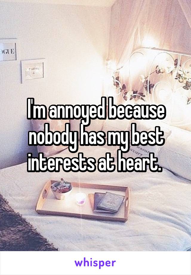 I'm annoyed because nobody has my best interests at heart. 