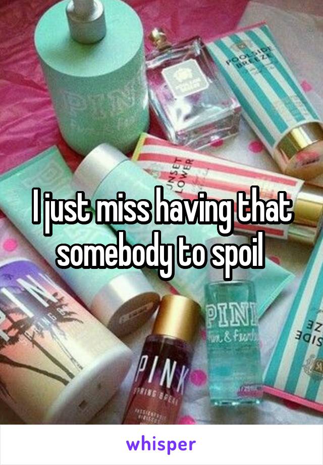 I just miss having that somebody to spoil 