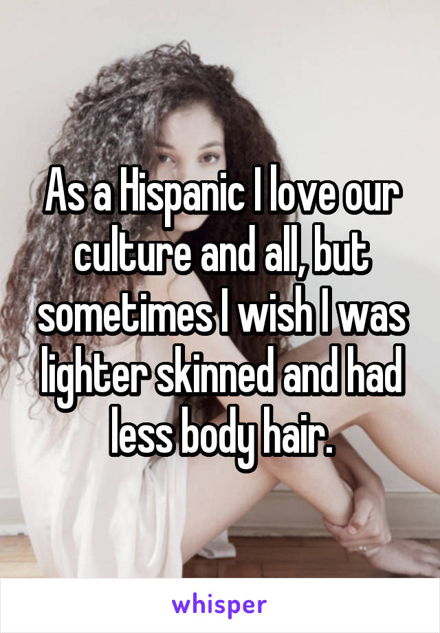 As a Hispanic I love our culture and all, but sometimes I wish I was lighter skinned and had less body hair.