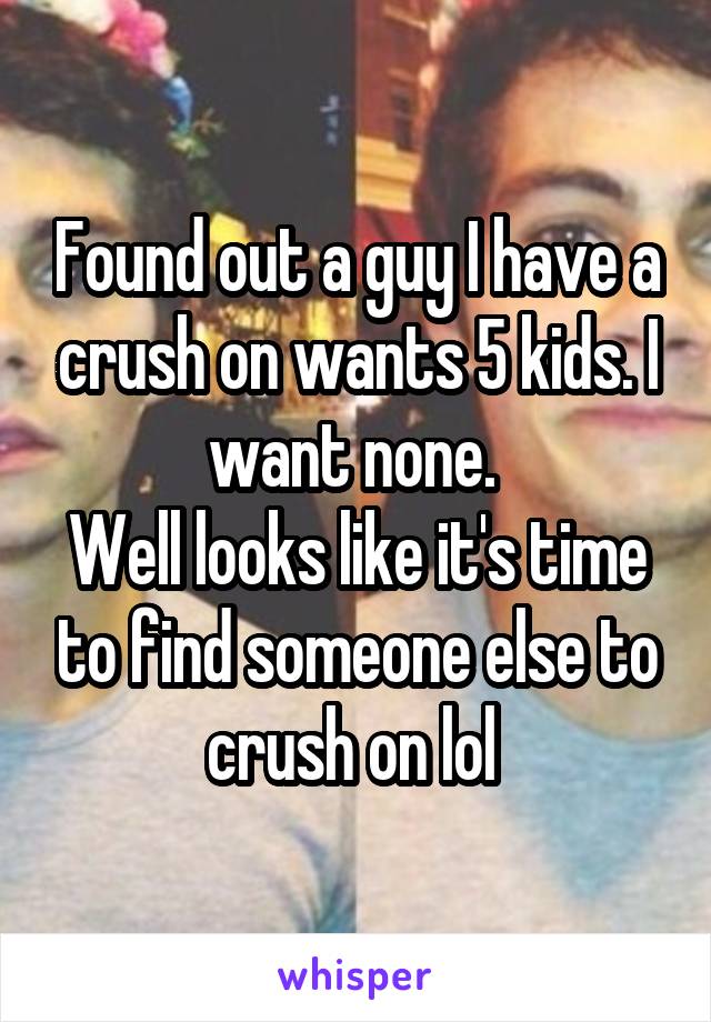 Found out a guy I have a crush on wants 5 kids. I want none. 
Well looks like it's time to find someone else to crush on lol 