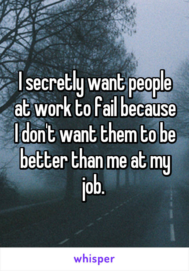 I secretly want people at work to fail because I don't want them to be better than me at my job. 