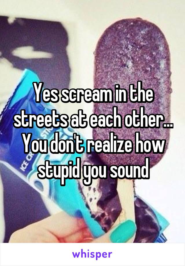 Yes scream in the streets at each other... You don't realize how stupid you sound