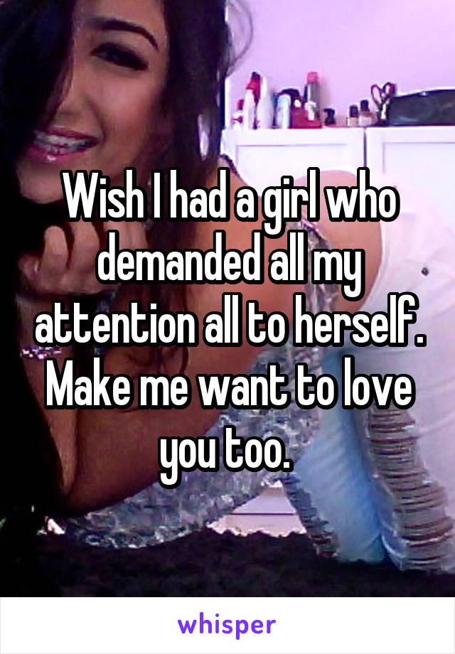 Wish I had a girl who demanded all my attention all to herself. Make me want to love you too. 