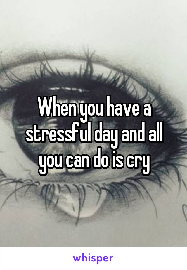 When you have a stressful day and all you can do is cry