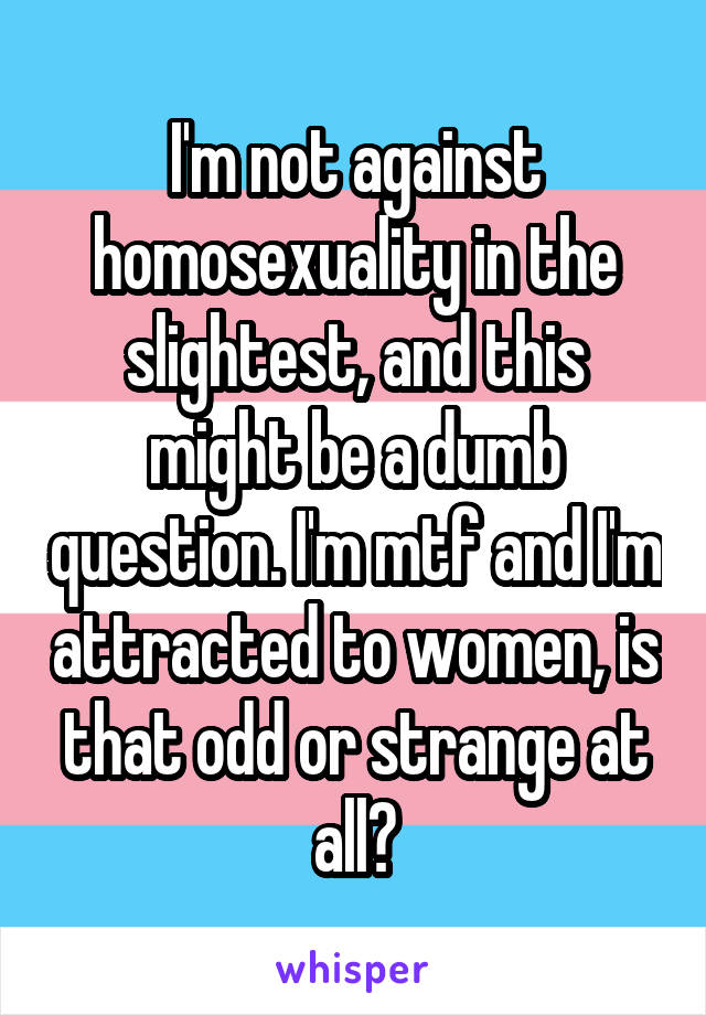 I'm not against homosexuality in the slightest, and this might be a dumb question. I'm mtf and I'm attracted to women, is that odd or strange at all?