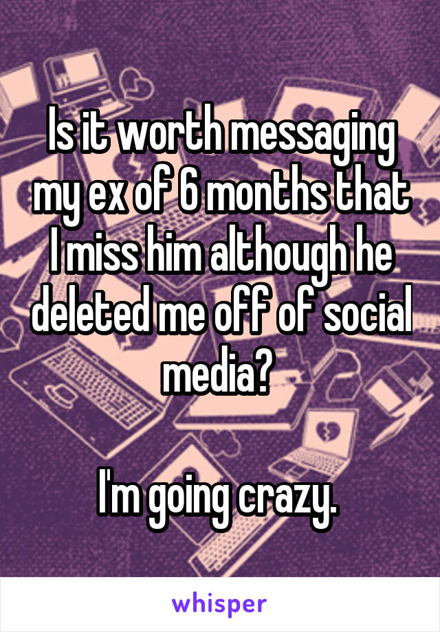 Is it worth messaging my ex of 6 months that I miss him although he deleted me off of social media? 

I'm going crazy. 