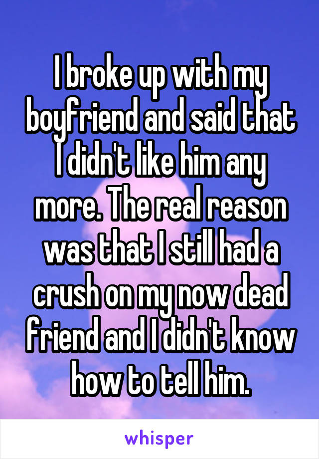 I broke up with my boyfriend and said that I didn't like him any more. The real reason was that I still had a crush on my now dead friend and I didn't know how to tell him.