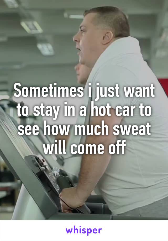 Sometimes i just want to stay in a hot car to see how much sweat will come off