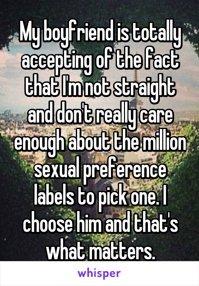 My boyfriend is totally accepting of the fact that I'm not straight and don't really care enough about the million sexual preference labels to pick one. I choose him and that's what matters.