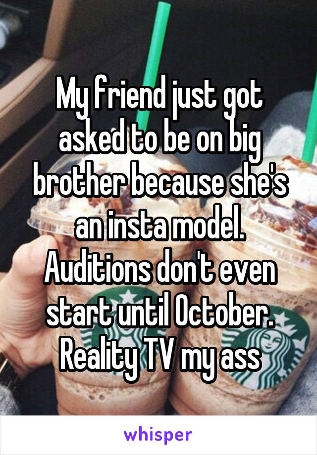 My friend just got asked to be on big brother because she's an insta model. Auditions don't even start until October. Reality TV my ass