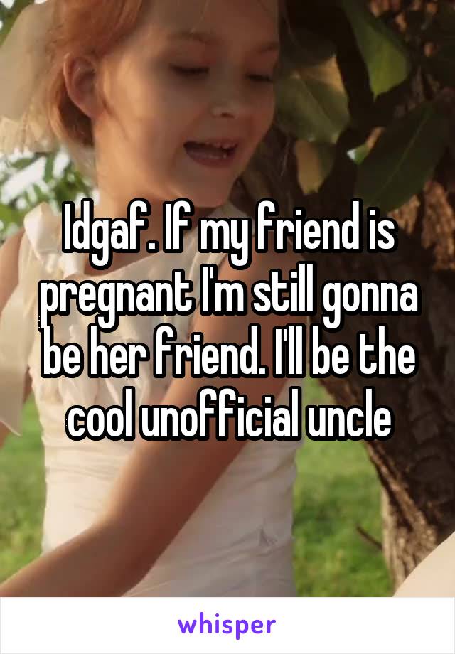 Idgaf. If my friend is pregnant I'm still gonna be her friend. I'll be the cool unofficial uncle