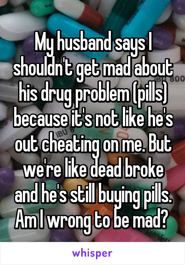 My husband says I shouldn't get mad about his drug problem (pills) because it's not like he's out cheating on me. But we're like dead broke and he's still buying pills. Am I wrong to be mad? 