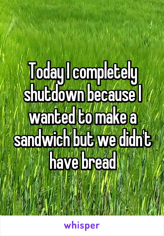 Today I completely shutdown because I wanted to make a sandwich but we didn't have bread