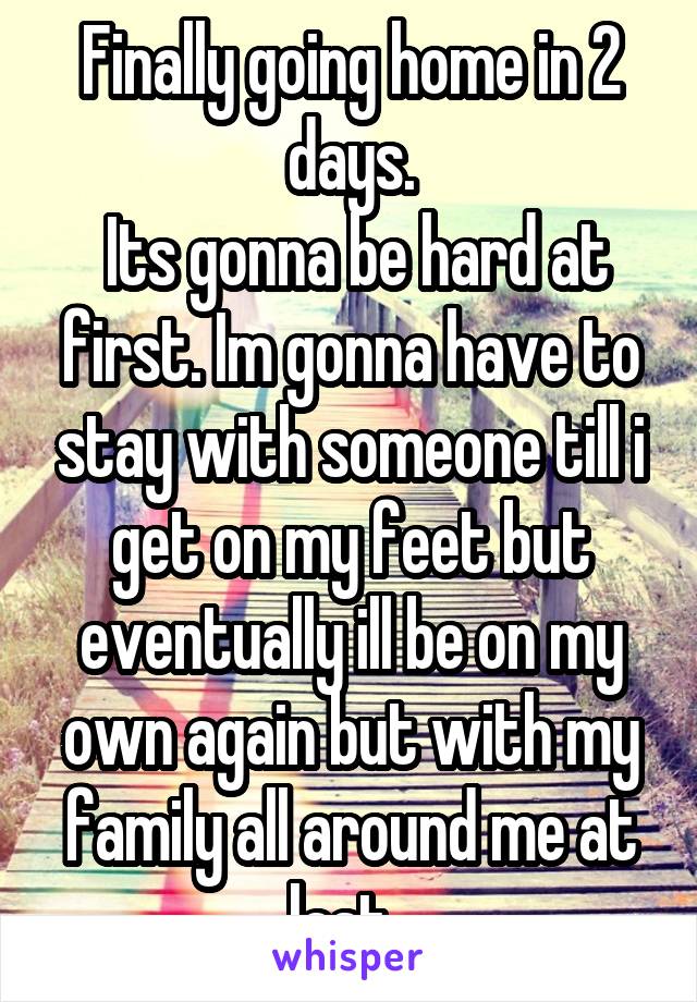 Finally going home in 2 days.
 Its gonna be hard at first. Im gonna have to stay with someone till i get on my feet but eventually ill be on my own again but with my family all around me at last. 