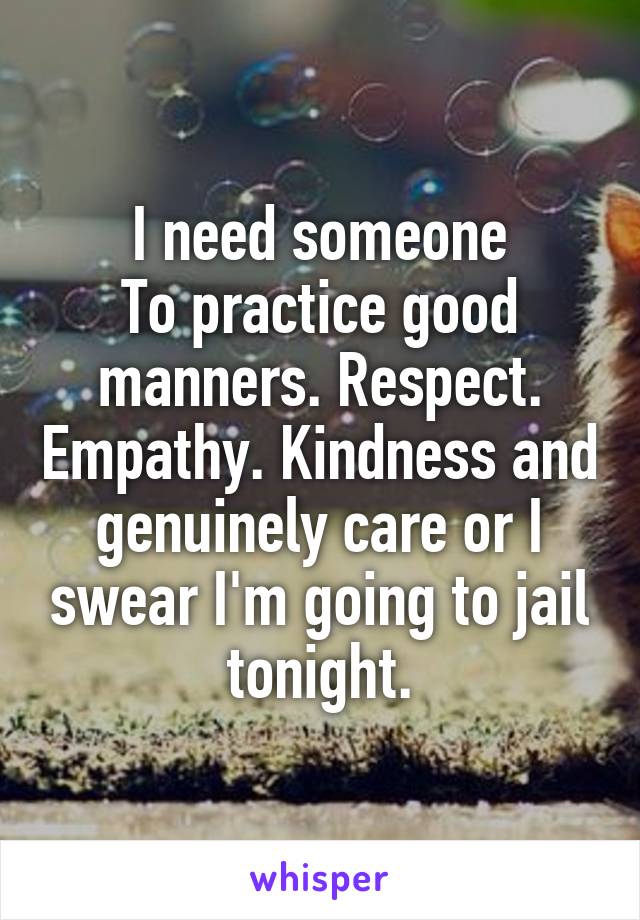 I need someone
To practice good manners. Respect. Empathy. Kindness and genuinely care or I swear I'm going to jail tonight.