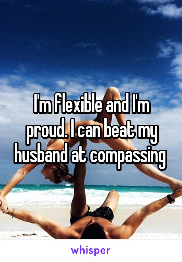 I'm flexible and I'm proud. I can beat my husband at compassing 