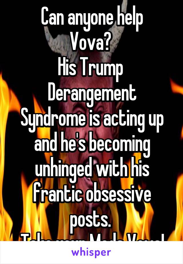 Can anyone help
Vova? 
His Trump 
Derangement Syndrome is acting up and he's becoming unhinged with his frantic obsessive posts. 
Take your Meds Vova!