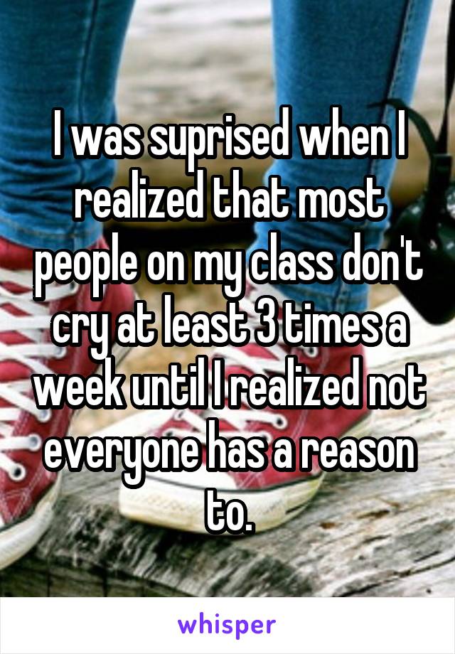 I was suprised when I realized that most people on my class don't cry at least 3 times a week until I realized not everyone has a reason to.