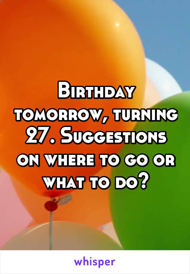 Birthday tomorrow, turning 27. Suggestions on where to go or what to do?