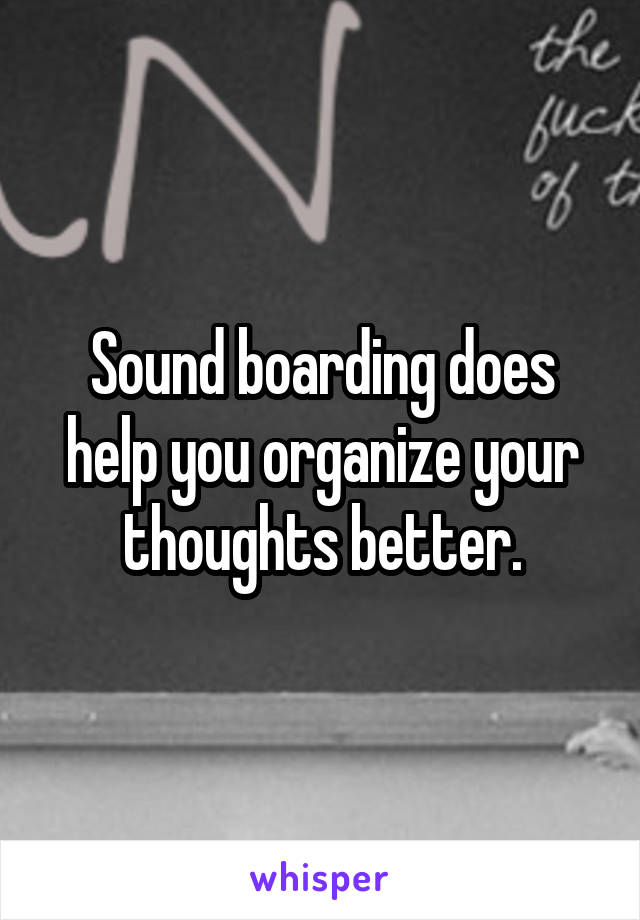 Sound boarding does help you organize your thoughts better.