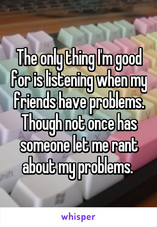 The only thing I'm good for is listening when my friends have problems. Though not once has someone let me rant about my problems. 