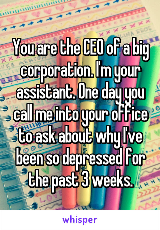 You are the CEO of a big corporation. I'm your assistant. One day you call me into your office to ask about why I've been so depressed for the past 3 weeks.