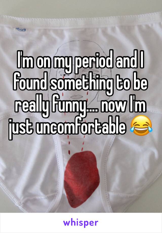 I'm on my period and I found something to be really funny.... now I'm just uncomfortable 😂