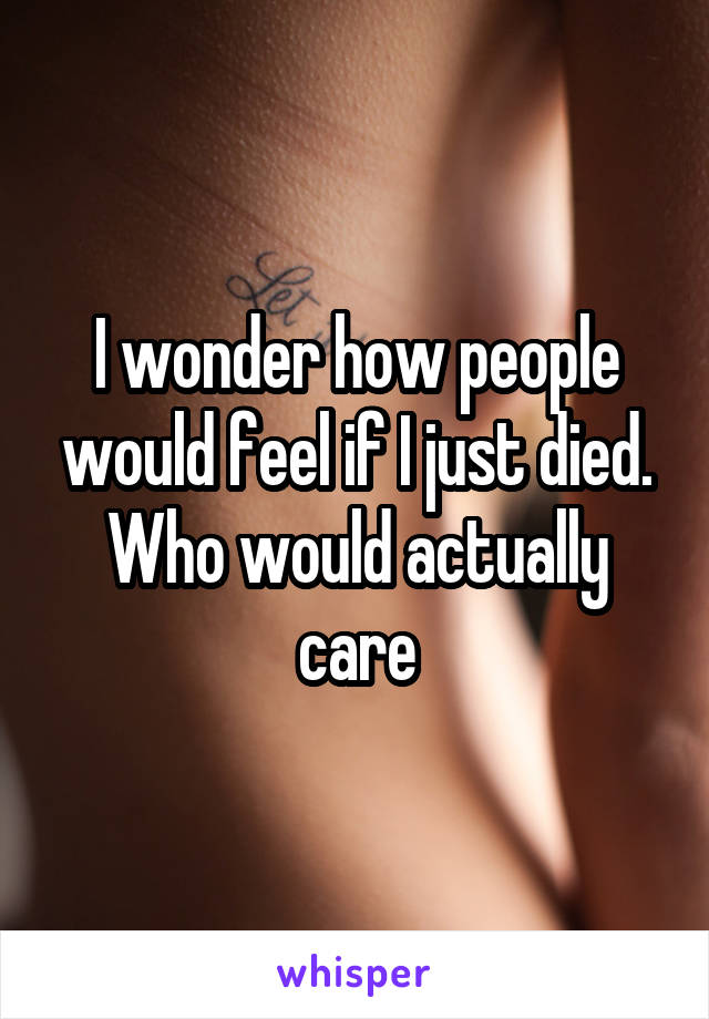 I wonder how people would feel if I just died. Who would actually care