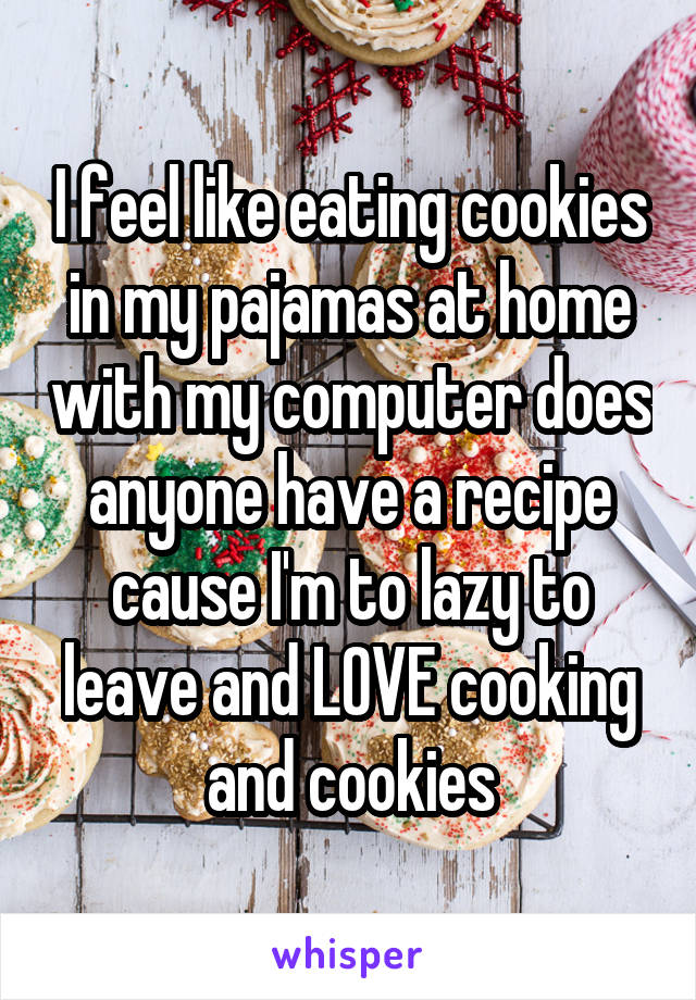 I feel like eating cookies in my pajamas at home with my computer does anyone have a recipe cause I'm to lazy to leave and LOVE cooking and cookies