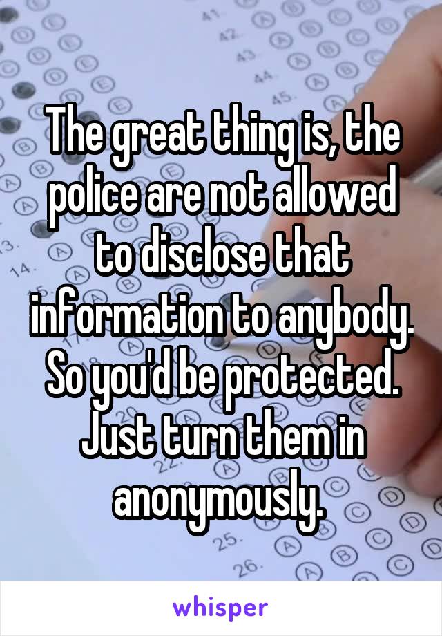 The great thing is, the police are not allowed to disclose that information to anybody. So you'd be protected. Just turn them in anonymously. 