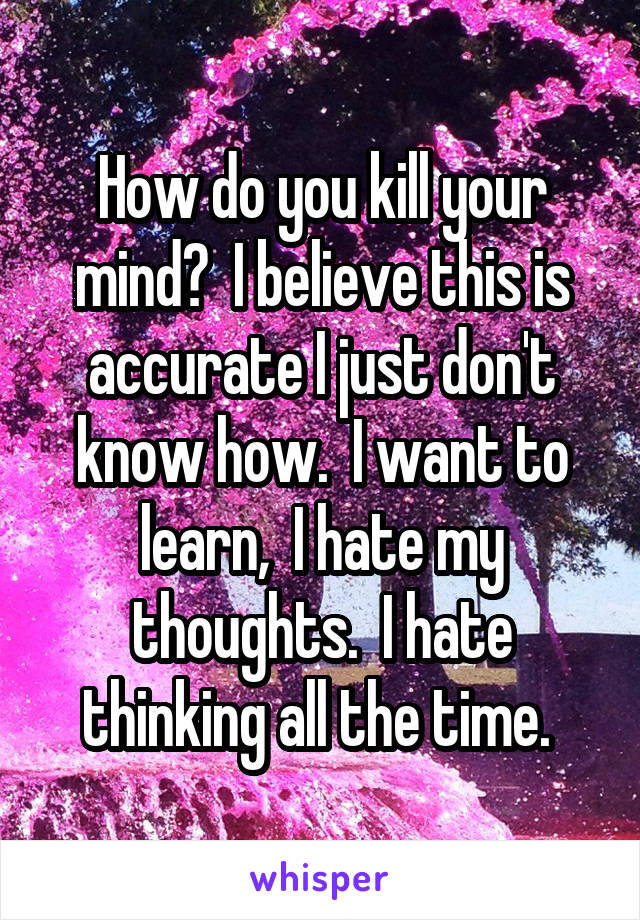 How do you kill your mind?  I believe this is accurate I just don't know how.  I want to learn,  I hate my thoughts.  I hate thinking all the time. 