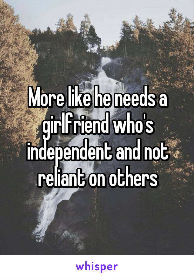 More like he needs a girlfriend who's independent and not reliant on others